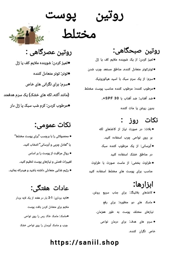 جدول روتین پوست؛ انواع پوست 3 جدول روتین پوست مختلط،پوست مختلط ترکیبی از نواحی چرب و خشک است، معمولاً مناطق T-zone (پیشانی، بینی و چانه) چرب و بقیه صورت خشک یا نرمال است. برای مراقبت از پوست مختلط، این نکات را در نظر بگیرید:شستشوی ملایم: از یک ژل شستشوی ملایم و فاقد صابون استفاده کنید. تنظیمکنندهها: از تونرهایی استفاده کنید که بدون الکل باشند تا تعادل پوست حفظ شود. مرطوبکننده مناسب: از مرطوبکنندههایی استفاده کنید که سبک و فاقد چربی باشند و توانایی مرطوبسازی مناطق خشک و کنترل چربی مناطق چرب را داشته باشند. ماسکهای ترکیبی: میتوانید از ماسکهای خاک رس برای مناطق چرب و ماسکهای مرطوبکننده برای مناطق خشک استفاده کنید. محافظت از پوست: استفاده از ضدآفتاب مناسب برای هر نوع پوست بسیار مهم است